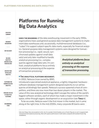 PLATFORMS FOR RUNNING BIG DATA ANALYTICS




                    Platforms for Running
                    Big Data Analytics
   EXECUTIVE
   SUMMARY


                    SINCE THE BEGINNING    of the data warehousing movement in the early 1990s,
   RESEARCH         organizations have used general-purpose data management systems to imple-
  BACKGROUND        ment data warehouses and, occasionally, multidimensional databases (i.e.,
                    “cubes”) to support subject-specific data marts, especially for financial analyt-
                    ics. General-purpose data management systems were designed for transac-
 WHY BIG DATA?
                    tion processing (i.e., rapid, secure, syn-
                    chronized updates against small data
    BIG DATA        sets) and only later modified to handle
   ANALYTICS:       analytical processing (i.e., complex            Analytical platforms focus
 DERIVING VALUE
 FROM BIG DATA      queries against large data sets.) In con-       entirely on analytical
                    trast, analytical platforms focus entirely
                                                                    processing at the expense
                    on analytical processing at the expense
 ARCHITECTURE       of transaction processing.1                     of transaction processing.
  FOR BIG DATA
   ANALYTICS
                    I The analytical platform movement.
                    In 2002, Netezza (now owned by IBM),
 PLATFORMS FOR      introduced a specialized analytical appliance, a tightly integrated, hardware-
RUNNING BIG DATA
   ANALYTICS        software database management system designed explicitly to run ad hoc
                    queries at blindingly fast speeds. Netezza’s success spawned a host of com-
                    petitors, and there are now more than two dozen players in the market. The
PROFILING THE USE   value of this new analytical technology didn’t escape the notice of the world’s
 OF ANALYTICAL
   PLATFORMS        biggest software vendors, each of whom has made a major investment in the
                    space, either through organic development or an acquisition (see Table 1).
                      To be accurate, Netezza wasn’t the first mover in the market, but it came
 RECOMMENDA-        along at the right time. In the mid-2000s, many corporate BI teams were
     TIONS



                    1
                    Like most things, there are exceptions to this rule. For example, Oracle Exadata runs on Oracle 10g and, as such, it supports both
                    transactional and analytical processing, often with superior performance in both realms compared with standard Oracle 10g
                    installations.




                                BIG DATA ANALYTICS: PROFILING THE USE OF ANALYTICAL PLATFORMS IN USER ORGANIZATIONS                                      27
 