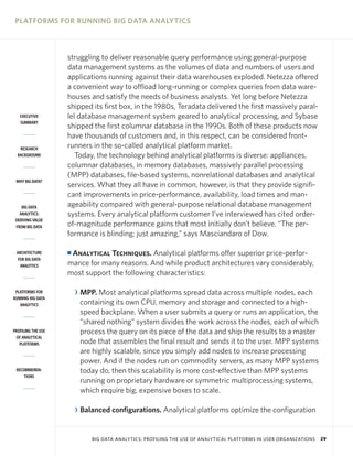 PLATFORMS FOR RUNNING BIG DATA ANALYTICS



                    struggling to deliver reasonable query performance using general-purpose
                    data management systems as the volumes of data and numbers of users and
                    applications running against their data warehouses exploded. Netezza offered
                    a convenient way to offload long-running or complex queries from data ware-
                    houses and satisfy the needs of business analysts. Yet long before Netezza
                    shipped its first box, in the 1980s, Teradata delivered the first massively paral-
   EXECUTIVE        lel database management system geared to analytical processing, and Sybase
   SUMMARY
                    shipped the first columnar database in the 1990s. Both of these products now
                    have thousands of customers and, in this respect, can be considered front-
   RESEARCH         runners in the so-called analytical platform market.
  BACKGROUND           Today, the technology behind analytical platforms is diverse: appliances,
                    columnar databases, in memory databases, massively parallel processing
                    (MPP) databases, file-based systems, nonrelational databases and analytical
 WHY BIG DATA?
                    services. What they all have in common, however, is that they provide signifi-
                    cant improvements in price-performance, availability, load times and man-
    BIG DATA        ageability compared with general-purpose relational database management
   ANALYTICS:       systems. Every analytical platform customer I’ve interviewed has cited order-
 DERIVING VALUE
 FROM BIG DATA      of-magnitude performance gains that most initially don’t believe. “The per-
                    formance is blinding; just amazing,” says Masciandaro of Dow.

 ARCHITECTURE       IAnalytical Techniques. Analytical platforms offer superior price-perfor-
  FOR BIG DATA
   ANALYTICS        mance for many reasons. And while product architectures vary considerably,
                    most support the following characteristics:

 PLATFORMS FOR          R MPP. Most analytical platforms spread data across multiple nodes, each
RUNNING BIG DATA
   ANALYTICS              containing its own CPU, memory and storage and connected to a high-
                          speed backplane. When a user submits a query or runs an application, the
                          “shared nothing” system divides the work across the nodes, each of which
PROFILING THE USE         process the query on its piece of the data and ship the results to a master
 OF ANALYTICAL
   PLATFORMS              node that assembles the final result and sends it to the user. MPP systems
                          are highly scalable, since you simply add nodes to increase processing
                          power. And if the nodes run on commodity servers, as many MPP systems
 RECOMMENDA-              today do, then this scalability is more cost-effective than MPP systems
     TIONS
                          running on proprietary hardware or symmetric multiprocessing systems,
                          which require big, expensive boxes to scale.

                        R Balanced configurations. Analytical platforms optimize the configuration


                             BIG DATA ANALYTICS: PROFILING THE USE OF ANALYTICAL PLATFORMS IN USER ORGANIZATIONS   29
 