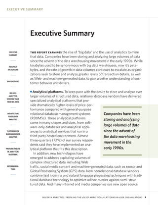 EXECUTIVE SUMMARY




                    Executive Summary

   EXECUTIVE        THIS REPORT EXAMINES    the rise of “big data” and the use of analytics to mine
   SUMMARY
                    that data. Companies have been storing and analyzing large volumes of data
                    since the advent of the data warehousing movement in the early 1990s. While
   RESEARCH         terabytes used to be synonymous with big data warehouses, now it’s peta-
  BACKGROUND        bytes, and the rate of growth in data volumes continues to escalate as organi-
                    zations seek to store and analyze greater levels of transaction details, as well
                    as Web- and machine-generated data, to gain a better understanding of cus-
 WHY BIG DATA?
                    tomer behavior and drivers.

    BIG DATA
                    I Analytical platforms. To keep pace with the desire to store and analyze ever
   ANALYTICS:       larger volumes of structured data, relational database vendors have delivered
 DERIVING VALUE
 FROM BIG DATA      specialized analytical platforms that pro-
                    vide dramatically higher levels of price-per-
                    formance compared with general-purpose
 ARCHITECTURE       relational database management systems              Companies have been
  FOR BIG DATA
   ANALYTICS        (RDBMSs). These analytical platforms                storing and analyzing
                    come in many shapes and sizes, from soft-
                    ware-only databases and analytical appli-           large volumes of data
 PLATFORMS FOR      ances to analytical services that run in a          since the advent of
RUNNING BIG DATA
   ANALYTICS        third-party hosted environment. Almost              the data warehousing
                    three-quarters (72%) of our survey respon-
                                                                        movement in the
                    dents said they have implemented an ana-
PROFILING THE USE   lytical platform that fits this description.        early 1990s.
 OF ANALYTICAL
   PLATFORMS           In addition, new technologies have
                    emerged to address exploding volumes of
                    complex structured data, including Web
 RECOMMENDA-        traffic, social media content and machine-generated data, such as sensor and
     TIONS
                    Global Positioning System (GPS) data. New nonrelational database vendors
                    combine text indexing and natural language processing techniques with tradi-
                    tional database technology to optimize ad hoc queries against semi-struc-
                    tured data. And many Internet and media companies use new open source


                            BIG DATA ANALYTICS: PROFILING THE USE OF ANALYTICAL PLATFORMS IN USER ORGANIZATIONS   3
 