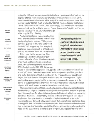 PROFILING THE USE OF ANALYTICAL PLATFORMS



                    option for different reasons. Analytical database customers value “quicker to
                    deploy” (46%), “built-in analytics” (43%) and “easier maintenance” (41%)
                    more than other requirements, while analytical service customers favor “stor-
                    ing more data” (67%), “high availability” (67%), “reduced costs” (56%) and
                    “more concurrent users” (56%). Not surprisingly, customers with file-based
                    systems look for the ability to support “more diverse data” (64%) and “more
   EXECUTIVE        flexible schemas” (64%), two hallmarks of
   SUMMARY
                    a Hadoop/NoSQL offering.
                       Analytical appliance customers had the
   RESEARCH         most emphatic requirements. Almost two-             Analytical appliance
  BACKGROUND        thirds value faster queries (70%), more             customers had the most
                    complex queries (64%) and faster load
                    times (63%), suggesting that analytical             emphatic requirements.
 WHY BIG DATA?
                    appliance customers seek to offload com-            Almost two-thirds value
                    plex ad hoc queries from data warehouses.           faster queries, more
    BIG DATA           This is exactly the reason that Blue
   ANALYTICS:       Cross Blue Shield of Kansas City pur-
                                                                        complex queries and
 DERIVING VALUE
 FROM BIG DATA      chased a Teradata Data Warehouse Appli-             faster load times.
                    ance 2650 and MicroStrategy analysis
                    tools. The company plans to push about
 ARCHITECTURE       1 TB of data from its IBM DB2 data ware-
  FOR BIG DATA
   ANALYTICS        house to the Teradata appliance to support a self-service BI environment for
                    about 300 users. “We want executives and managers to be able to get data
                    and make decisions without depending on the IT department,” says Darren
 PLATFORMS FOR      Taylor, vice president of enterprise analytics and data management. Taylor
RUNNING BIG DATA
   ANALYTICS        said the key requirements for the system were query performance and the
                    ability to support complex analytical models and advanced visualization tech-
                    niques, which will be embedded in the self-service solution.
PROFILING THE USE      Many companies also offload analytical processing to analytical databases.
 OF ANALYTICAL
   PLATFORMS        For example, a large U.S. retailer recently offloaded complex analytical queries
                    from its maxed-out Teradata data warehouse to ParAccel, a high-performance
                    columnar database. The company chose a software-only system so it could
 RECOMMENDA-        implement the database in a private cloud and spawn new instances in
     TIONS
                    response to user demand, a key requirement that an analytical appliance does
                    not support. The customer also implemented a direct connection between the
                    two systems using Teradata’s parallel FastExport wire protocol, eliminating the
                    need for the customer to expand its ETL footprint, saving considerable time


                           BIG DATA ANALYTICS: PROFILING THE USE OF ANALYTICAL PLATFORMS IN USER ORGANIZATIONS   37
 