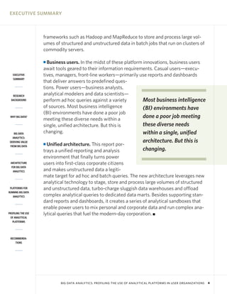 EXECUTIVE SUMMARY



                    frameworks such as Hadoop and MapReduce to store and process large vol-
                    umes of structured and unstructured data in batch jobs that run on clusters of
                    commodity servers.

                    I Business users. In the midst of these platform innovations, business users
                    await tools geared to their information requirements. Casual users—execu-
   EXECUTIVE        tives, managers, front-line workers—primarily use reports and dashboards
   SUMMARY
                    that deliver answers to predefined ques-
                    tions. Power users—business analysts,
   RESEARCH         analytical modelers and data scientists—
  BACKGROUND        perform ad hoc queries against a variety         Most business intelligence
                    of sources. Most business intelligence           (BI) environments have
                    (BI) environments have done a poor job
 WHY BIG DATA?
                    meeting these diverse needs within a
                                                                     done a poor job meeting
                    single, unified architecture. But this is        these diverse needs
    BIG DATA        changing.                                        within a single, unified
   ANALYTICS:
 DERIVING VALUE                                                            architecture. But this is
 FROM BIG DATA
                    I Unified architecture. This report por-
                    trays a unified reporting and analysis           changing.
                    environment that finally turns power
 ARCHITECTURE       users into first-class corporate citizens
  FOR BIG DATA
   ANALYTICS        and makes unstructured data a legiti-
                    mate target for ad hoc and batch queries. The new architecture leverages new
                    analytical technology to stage, store and process large volumes of structured
 PLATFORMS FOR      and unstructured data, turbo-charge sluggish data warehouses and offload
RUNNING BIG DATA
   ANALYTICS        complex analytical queries to dedicated data marts. Besides supporting stan-
                    dard reports and dashboards, it creates a series of analytical sandboxes that
                    enable power users to mix personal and corporate data and run complex ana-
PROFILING THE USE   lytical queries that fuel the modern-day corporation. I
 OF ANALYTICAL
   PLATFORMS




 RECOMMENDA-
     TIONS




                            BIG DATA ANALYTICS: PROFILING THE USE OF ANALYTICAL PLATFORMS IN USER ORGANIZATIONS   4
 