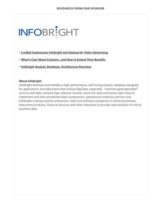 RESOURCES FROM OUR SPONSOR




• LiveRail Implements Infobright and Hadoop for Video Advertising

• What’s Cool About Columns...and How to Extend Their Benefits

• Infobright Analytic Database: Architecture Overview



About Infobright:
Infobright develops and markets a high performance, self-tuning analytic database designed
for applications and data marts that analyze Big Data, especially “machine-generated data”
such as web data, network logs, telecom records, stock tick data and sensor data. Easy to
implement and with unmatched data compression, operational simplicity and low cost,
Infobright is being used by enterprises, SaaS and software companies in online businesses,
telecommunications, financial services and other industries to provide rapid analysis of critical
business data.
 