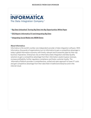 RESOURCES FROM OUR SPONSOR




• Big Data Unleashed: Turning Big Data into Big Opportunities White Paper

• ESG Report: Informatica 9.1 and Integrating Big Data

• Integrating Social Media into MDM Demo



About Informatica:
Informatica is the world’s number one independent provider of data integration software. With
Informatica, thousands of organizations turn to Informatica to gain a competitive advantage in
today's global information economy with timely, relevant and trustworthy data for their top
business imperatives. Enterprises rely on Informatica Data Integration and Data Quality
solutions to gain a competitive advantage from their information assets to grow revenues,
increase profitability, further regulatory compliance and foster customer loyalty. The
 Informatica Platform provides a comprehensive, unified and open approach to lower IT costs
and gain competitive advantage from their data held in traditional enterprise and in the
internet cloud.
 