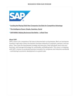 RESOURCES FROM OUR SPONSOR




• Leveling the Playing Field: How Companies Use Data for Competitive Advantage

• The Intelligence Future: Simple, Seamless, Social

• SAP HANA: Helping Businesses Run Better - in Real-Time



About SAP:
SAP's vision is for companies of all sizes to become best-run businesses. Best-run businesses
transform rigid value chains into dynamic business networks of customers, partners, and sup-
pliers. They close the loop between strategy and execution, help individuals work more pro-
ductively, and leverage technology for sustainable, profitable growth. This vision is in keeping
with SAP's mission to accelerate business innovation for companies and industries worldwide
- contributing to economic development on a grand scale.
 