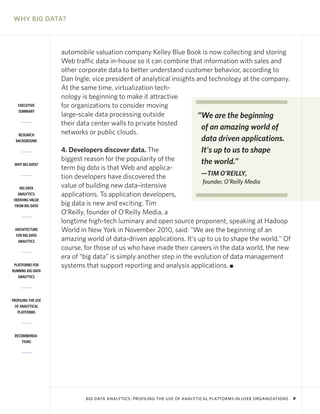 WHY BIG DATA?



                    automobile valuation company Kelley Blue Book is now collecting and storing
                    Web traffic data in-house so it can combine that information with sales and
                    other corporate data to better understand customer behavior, according to
                    Dan Ingle, vice president of analytical insights and technology at the company.
                    At the same time, virtualization tech-
                    nology is beginning to make it attractive
   EXECUTIVE        for organizations to consider moving
   SUMMARY
                    large-scale data processing outside              ”We are the beginning
                    their data center walls to private hosted
                                                                      of an amazing world of
   RESEARCH         networks or public clouds.
  BACKGROUND                                                               data driven applications.
                    4. Developers discover data. The                       It's up to us to shape
                    biggest reason for the popularity of the               the world.”
 WHY BIG DATA?
                    term big data is that Web and applica-
                    tion developers have discovered the               —TIM O’REILLY,
                                                                       founder, O'Reilly Media
    BIG DATA        value of building new data-intensive
   ANALYTICS:       applications. To application developers,
 DERIVING VALUE
 FROM BIG DATA      big data is new and exciting. Tim
                    O’Reilly, founder of O’Reilly Media, a
                    longtime high-tech luminary and open source proponent, speaking at Hadoop
 ARCHITECTURE       World in New York in November 2010, said: "We are the beginning of an
  FOR BIG DATA
   ANALYTICS        amazing world of data-driven applications. It's up to us to shape the world." Of
                    course, for those of us who have made their careers in the data world, the new
                    era of “big data” is simply another step in the evolution of data management
 PLATFORMS FOR      systems that support reporting and analysis applications. I
RUNNING BIG DATA
   ANALYTICS




PROFILING THE USE
 OF ANALYTICAL
   PLATFORMS




 RECOMMENDA-
     TIONS




                            BIG DATA ANALYTICS: PROFILING THE USE OF ANALYTICAL PLATFORMS IN USER ORGANIZATIONS   9
 