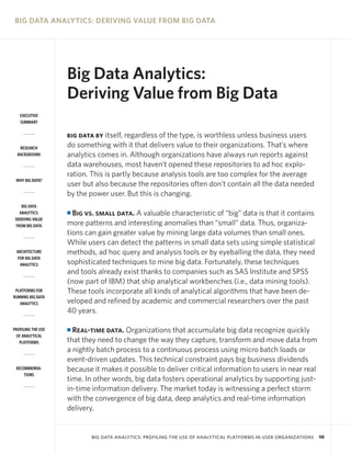 BIG DATA ANALYTICS: DERIVING VALUE FROM BIG DATA

Big Data Analytics:
Deriving Value from Big Data
EXECUTIVE
SUMMARY

itself, regardless of the type, is worthless unless business users
do something with it that delivers value to their organizations. That’s where
analytics comes in. Although organizations have always run reports against
data warehouses, most haven’t opened these repositories to ad hoc exploration. This is partly because analysis tools are too complex for the average
user but also because the repositories often don’t contain all the data needed
by the power user. But this is changing.

BIG DATA BY
RESEARCH
BACKGROUND

WHY BIG DATA?

BIG DATA
ANALYTICS:
DERIVING VALUE
FROM BIG DATA

ARCHITECTURE
FOR BIG DATA
ANALYTICS

PLATFORMS FOR
RUNNING BIG DATA
ANALYTICS

PROFILING THE USE
OF ANALYTICAL
PLATFORMS

RECOMMENDATIONS

Big vs. small data. A valuable characteristic of “big” data is that it contains
more patterns and interesting anomalies than “small” data. Thus, organizations can gain greater value by mining large data volumes than small ones.
While users can detect the patterns in small data sets using simple statistical
methods, ad hoc query and analysis tools or by eyeballing the data, they need
sophisticated techniques to mine big data. Fortunately, these techniques
and tools already exist thanks to companies such as SAS Institute and SPSS
(now part of IBM) that ship analytical workbenches (i.e., data mining tools).
These tools incorporate all kinds of analytical algorithms that have been developed and refined by academic and commercial researchers over the past
40 years.
I

Real-time data. Organizations that accumulate big data recognize quickly
that they need to change the way they capture, transform and move data from
a nightly batch process to a continuous process using micro batch loads or
event-driven updates. This technical constraint pays big business dividends
because it makes it possible to deliver critical information to users in near real
time. In other words, big data fosters operational analytics by supporting justin-time information delivery. The market today is witnessing a perfect storm
with the convergence of big data, deep analytics and real-time information
delivery.

I

BIG DATA ANALYTICS: PROFILING THE USE OF ANALYTICAL PLATFORMS IN USER ORGANIZATIONS

10

 