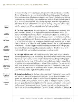 BIG DATA ANALYTICS: DERIVING VALUE FROM BIG DATA

EXECUTIVE
SUMMARY

RESEARCH
BACKGROUND

WHY BIG DATA?

BIG DATA
ANALYTICS:
DERIVING VALUE
FROM BIG DATA

ARCHITECTURE
FOR BIG DATA
ANALYTICS

PLATFORMS FOR
RUNNING BIG DATA
ANALYTICS

PROFILING THE USE
OF ANALYTICAL
PLATFORMS

RECOMMENDATIONS

more specifically, business analysts, analytical modelers and data scientists.
These folks possess a rare combination of skills and knowledge: They have a
deep understanding of business processes and the data that sits behind those
processes and are skillful in the use of various analytical tools, including Excel,
SQL, analytical workbenches and coding languages. They are highly motivated, critical thinkers who command an above-average salary and exhibit a passion for success and deliver outsized value to the organization.
3. The right organization. Historically, analysts with the aforementioned skills
were pooled in pockets of an organization hired by department heads. But
analytical champions create a shared service organization (i.e., an analytical
center of excellence) that makes analytics a pervasive competence. Analysts
are still assigned to specific departments and processes, but they are also part
of a central organization that provides collaboration, camaraderie and a career
path for analysts. At the same time, the director maintains a close relationship
with the data warehousing team (if he doesn’t own the function outright) to
ensure that business analysts have open access to the data they need to do
their jobs. Data is fuel for a business analyst or data scientist.
4. The right architecture. The data warehousing team plays a critical role in
delivering deep analytics. It needs to establish an architecture that ensures the
delivery of high-quality, secure, consistent information while providing open
access to those who need it. Threading this needle takes wisdom, a good deal
of political astuteness and a BI-savvy data architecture team. The architecture
itself must be able to consume large volumes of structured and unstructured
data and make it available to different classes of users via a variety of tools
(see “Architecture for Big Data Analytics” below).
5. Analytical platform. At the heart of an analytical infrastructure is an analytical platform, the underlying data management system that consumes, integrates and provides user access to information for reporting and analysis
activities. Today, many vendors, including most of the sponsors of this report,
provide specialized analytical platforms that provide dramatically better query
performance than existing systems. There are many types of analytical platforms sold by dozens of vendors (see “Types of Analytical Platforms” below). I

BIG DATA ANALYTICS: PROFILING THE USE OF ANALYTICAL PLATFORMS IN USER ORGANIZATIONS

13

 