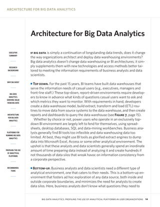 ARCHITECTURE FOR BIG DATA ANALYTICS

Architecture for Big Data Analytics
EXECUTIVE
SUMMARY

RESEARCH
BACKGROUND

WHY BIG DATA?

BIG DATA
ANALYTICS:
DERIVING VALUE
FROM BIG DATA

ARCHITECTURE
FOR BIG DATA
ANALYTICS

PLATFORMS FOR
RUNNING BIG DATA
ANALYTICS

PROFILING THE USE
OF ANALYTICAL
PLATFORMS

RECOMMENDATIONS

is simply a continuation of longstanding data trends, does it change
the way organizations architect and deploy data warehousing environments?
Big data analytics doesn’t change data warehousing or BI architectures; it simply supplements them with new technologies and access methods better tailored to meeting the information requirements of business analysts and data
scientists.

IF BIG DATA

Top down. For the past 15 years, BI teams have built data warehouses that
serve the information needs of casual users (e.g., executives, managers and
front-line staff.) These top-down, report-driven environments require developers to know in advance what kinds of questions casual users want to ask and
which metrics they want to monitor. With requirements in hand, developers
create a data warehouse model, build extract, transform and load (ETL) routines to move data from source systems to the data warehouse, and then create
reports and dashboards to query the data warehouse (see Figure 7, page 15).
Whether by choice or not, power users who operate in an exclusively topdown BI environment are largely left to fend for themselves, using spreadsheets, desktop databases, SQL and data-mining workbenches. Business analysts generally find BI tools too inflexible and data warehousing data too
limited. At best, they might use BI tools as glorified extract engines to dump
data into Microsoft Excel, Access or some other analytical environment. The
upshot is that these analysts and data scientists generally spend an inordinate
amount of time preparing data instead of analyzing it and create hundreds if
not thousands of data silos that wreak havoc on information consistency from
a corporate perspective.

I

Bottom-up. Business analysts and data scientists need a different type of
analytical environment, one that caters to their needs. This is a bottom-up environment that fosters ad hoc exploration of any data source, both inside and
outside corporate boundaries, and minimizes the need for analysts to create
data silos. Here, business analysts don’t know what questions they need to

I

BIG DATA ANALYTICS: PROFILING THE USE OF ANALYTICAL PLATFORMS IN USER ORGANIZATIONS

14

 