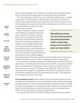 ARCHITECTURE FOR BIG DATA ANALYTICS

EXECUTIVE
SUMMARY

RESEARCH
BACKGROUND

WHY BIG DATA?

BIG DATA
ANALYTICS:
DERIVING VALUE
FROM BIG DATA

ARCHITECTURE
FOR BIG DATA
ANALYTICS

PLATFORMS FOR
RUNNING BIG DATA
ANALYTICS

PROFILING THE USE
OF ANALYTICAL
PLATFORMS

centric query language such as XQuery. As a result, these products can give
users one place to go to query both structured and unstructured data.
This style of analysis, which some call “unified information access,” exhibits
many search-like characteristics. But instead of returning a list of links, the
systems return qualified data sets or reports in response to user queries. And
unlike Hadoop, the systems are interactive, allowing users to submit queries in
an iterative fashion so they can understand trends and issues.
These nonrelational systems complement Hadoop, an enterprise data wareNonrelational systems
house or both. For example, organizacan store both structured
tions might use Hadoop to transcribe
and unstructured data
audio files and then load the transcriptions into a nonrelational database for
within a single index,
analysis. Or they might replicate sales
giving users one place to
and customer data from a data warequery any type of data.
house and combine it with Web data in a
nonrelational database so power users
can find correlations between Web traffic
and customer orders without bogging
down performance of the data warehouse with complex queries. This type of
unified information access is critical in a growing number of applications.
For example, an oil and gas company uses MarkLogic to track the location of
ships at sea. The MarkLogic Server stores data from GPS, news feeds, weather
data, commodity prices, among other things, and surfaces all this data on a
map that users can query. For example, a user might ask, “Show me all the
ships within this polygon (i.e., geographic area) that are carrying this type of
oil and have changed course since leaving the port of origin.” The application
then displays the results on the map.
Data warehouse hubs. While Hadoop and nonrelational systems primarily
manage semi-structured and unstructured data, the data warehouse manages
structured data from run-the-business operational systems. Except for Teradata shops, many companies increasingly use data warehouses running on traditional relational databases as hubs to feed other systems and applications
rather than to host reporting and analysis applications.
For example, Dow Chemical, which maintains a large SAP Business Ware-

I

RECOMMENDATIONS

BIG DATA ANALYTICS: PROFILING THE USE OF ANALYTICAL PLATFORMS IN USER ORGANIZATIONS

20

 