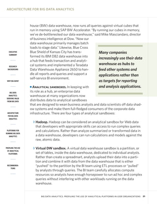ARCHITECTURE FOR BIG DATA ANALYTICS

EXECUTIVE
SUMMARY

RESEARCH
BACKGROUND

house (BW) data warehouse, now runs all queries against virtual cubes that
run in memory using SAP BW Accelerator. “By running our cubes in memory,
we’ve de-bottlenecked our data warehouse,” said Mike Masciandaro, director
of business intelligence at Dow. “Now our
data warehouse primarily manages batch
loads to stage data.” Likewise, Blue Cross
Blue Shield of Kansas City has transMany companies
formed its IBM DB2 data warehouse into
increasingly use their data
a hub that feeds transaction and analytiwarehouse as hubs to
cal systems and implemented a Teradata
Data Warehouse Appliance 2650 to hanfeed other systems and
dle all reports and queries and support a
applications rather than
self-service BI environment.

WHY BIG DATA?

Analytical sandboxes. In keeping with
its role as a hub, an enterprise data
warehouse at many organizations now
distributes data to analytical sandboxes
that are designed to wean business analysts and data scientists off data shadow systems and make them full-fledged consumers of the corporate data
infrastructure. There are four types of analytical sandboxes:

I
BIG DATA
ANALYTICS:
DERIVING VALUE
FROM BIG DATA

ARCHITECTURE
FOR BIG DATA
ANALYTICS

PLATFORMS FOR
RUNNING BIG DATA
ANALYTICS

PROFILING THE USE
OF ANALYTICAL
PLATFORMS

RECOMMENDATIONS

as targets for reporting
and analysis applications.

R Hadoop. Hadoop can be considered an analytical sandbox for Web data
that developers with appropriate skills can access to run complex queries
and calculations. Rather than analyze summarized or transformed data in
a data warehouse, developers can run calculations and models against the
raw, atomic data.
R Virtual DW sandbox. A virtual data warehouse sandbox is a partition, or
set of tables, inside the data warehouse, dedicated to individual analysts.
Rather than create a spreadmart, analysts upload their data into a partition and combine it with data from the data warehouse that is either
“pushed” to the partition by the BI team using ETL processes or “pulled”
by analysts through queries. The BI team carefully allocates compute
resources so analysts have enough horsepower to run ad hoc and complex
queries without interfering with other workloads running on the data
warehouse.

BIG DATA ANALYTICS: PROFILING THE USE OF ANALYTICAL PLATFORMS IN USER ORGANIZATIONS

21

 