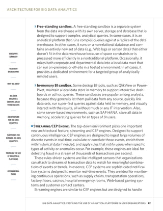 ARCHITECTURE FOR BIG DATA ANALYTICS

R Free-standing sandbox. A free-standing sandbox is a separate system
from the data warehouse with its own server, storage and database that is
designed to support complex, analytical queries. In some cases, it is an
analytical platform that runs complex queries against a replica of the data
warehouse. In other cases, it runs on a nonrelational database and contains an entirely new set of data (e.g., Web logs or sensor data) that either
doesn’t fit in the data warehouse because of space constraints or is
processed more efficiently in a nontraditional platform. Occasionally, it
mixes both corporate and departmental data into a local data mart that
can run on-premises or off-site in a hosted environment. In all cases, it
provides a dedicated environment for a targeted group of analytically
minded users.

EXECUTIVE
SUMMARY

RESEARCH
BACKGROUND

WHY BIG DATA?

R In-memory BI sandbox. Some deskop BI tools, such as QlikView or PowerPivot, maintain a local data store in memory to support interactive dashboards or ad hoc queries. These sandboxes are popular among analysts,
because they generally let them pull data from any source, quickly link
data sets, run super-fast queries against data held in memory, and visually
interact with the results, all without much or any IT intervention. Also,
some server-based environments, such as SAP HANA, store all data in
memory, accelerating queries for all types of BI users.

BIG DATA
ANALYTICS:
DERIVING VALUE
FROM BIG DATA

ARCHITECTURE
FOR BIG DATA
ANALYTICS

Streaming/CEP Engine. The top-down environment picks one important
new architectural feature, streaming and CEP engines. Designed to support
continuous intelligence, CEP engines are designed to ingest large volumes of
discrete events in real-time, calculate or correlate those events, enrich them
with historical data if needed, and apply rules that notify users when specific
types of activity or anomalies occur. For example, these engines are ideal for
detecting fraud in a stream of thousands of transactions per second.
These rules-driven systems are like intelligent sensors that organizations
can attach to streams of transaction data to watch for meaningful combinations of events or trends. In essence, CEP systems are sophisticated notification systems designed to monitor real-time events. They are ideal for monitoring continuous operations, such as supply chains, transportation operations,
factory floors, casinos, hospital emergency rooms, Web-based gaming systems and customer contact centers.
Streaming engines are similar to CEP engines but are designed to handle

I

PLATFORMS FOR
RUNNING BIG DATA
ANALYTICS

PROFILING THE USE
OF ANALYTICAL
PLATFORMS

RECOMMENDATIONS

BIG DATA ANALYTICS: PROFILING THE USE OF ANALYTICAL PLATFORMS IN USER ORGANIZATIONS

22

 