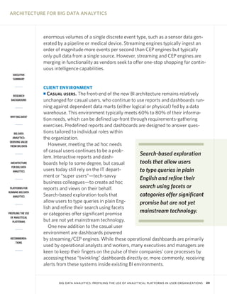 ARCHITECTURE FOR BIG DATA ANALYTICS

enormous volumes of a single discrete event type, such as a sensor data generated by a pipeline or medical device. Streaming engines typically ingest an
order of magnitude more events per second than CEP engines but typically
only pull data from a single source. However, streaming and CEP engines are
merging in functionality as vendors seek to offer one-stop shopping for continuous intelligence capabilities.
EXECUTIVE
SUMMARY

CLIENT ENVIRONMENT

Casual users. The front-end of the new BI architecture remains relatively
unchanged for casual users, who continue to use reports and dashboards running against dependent data marts (either logical or physical) fed by a data
warehouse. This environment typically meets 60% to 80% of their information needs, which can be defined up-front through requirements-gathering
exercises. Predefined reports and dashboards are designed to answer questions tailored to individual roles within
the organization.
However, meeting the ad hoc needs
of casual users continues to be a probSearch-based exploration
lem. Interactive reports and dashtools that allow users
boards help to some degree, but casual
users today still rely on the IT departto type queries in plain
ment or “super users”—tech-savvy
English and refine their
business colleagues—to create ad hoc
search using facets or
reports and views on their behalf.
categories offer significant
Search-based exploration tools that
allow users to type queries in plain Engpromise but are not yet
lish and refine their search using facets
mainstream technology.
or categories offer significant promise
but are not yet mainstream technology.
One new addition to the casual user
environment are dashboards powered
by streaming/CEP engines. While these operational dashboards are primarily
used by operational analysts and workers, many executives and managers are
keen to keep their fingers on the pulse of their companies’ core processes by
accessing these “twinkling” dashboards directly or, more commonly, receiving
alerts from these systems inside existing BI environments.

I
RESEARCH
BACKGROUND

WHY BIG DATA?

BIG DATA
ANALYTICS:
DERIVING VALUE
FROM BIG DATA

ARCHITECTURE
FOR BIG DATA
ANALYTICS

PLATFORMS FOR
RUNNING BIG DATA
ANALYTICS

PROFILING THE USE
OF ANALYTICAL
PLATFORMS

RECOMMENDATIONS

BIG DATA ANALYTICS: PROFILING THE USE OF ANALYTICAL PLATFORMS IN USER ORGANIZATIONS

23

 