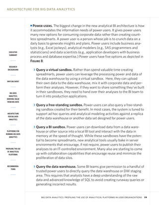 ARCHITECTURE FOR BIG DATA ANALYTICS

Power users. The biggest change in the new analytical BI architecture is how
it accommodates the information needs of power users. It gives power users
many new options for consuming corporate data rather than creating countless spreadmarts. A power user is a person whose job is to crunch data on a
daily basis to generate insights and plans. Power users include business analysts (e.g., Excel jockeys), analytical modelers (e.g., SAS programmers and
statisticians) and data scientists (e.g., application developers with business
process and database expertise.) Power users have five options as depicted in
Figure 8:

I

EXECUTIVE
SUMMARY

RESEARCH
BACKGROUND

WHY BIG DATA?

BIG DATA
ANALYTICS:
DERIVING VALUE
FROM BIG DATA

ARCHITECTURE
FOR BIG DATA
ANALYTICS

PLATFORMS FOR
RUNNING BIG DATA
ANALYTICS

PROFILING THE USE
OF ANALYTICAL
PLATFORMS

RECOMMENDATIONS

R Query a virtual sandbox. Rather than spend valuable time creating
spreadmarts, power users can leverage the processing power and data of
the data warehouse by using a virtual sandbox. Here, they can upload
their own data to the data warehouse, mix it with corporate data and perform their analyses. However, if they want to share something they’ve built
in their sandboxes, they need to hand over their analyses to the BI team to
turn it into production applications.
R Query a free-standing sandbox. Power users can also query a free-standing sandbox created for their benefit. In most cases, the system is tuned to
support ad hoc queries and analytical modeling activities against a replica
of the data warehouse or another data set designed for power users.
R Query a BI sandbox. Power users can download data from a data warehouse or other source into a local BI tool and interact with the data in
memory at the speed of thought. While these sandboxes have the potential to become spreadmarts, new analytical tools usually bake in server
environments that encourage, if not require, power users to publish their
analyses to an IT-controlled environment. Many also are starting to come
up with collaboration capabilities that encourage reuse and minimize the
proliferation of data silos.
R Query the data warehouse. Some BI teams give permission to a handful of
trusted power users to directly query the data warehouse or DW staging
area. This requires that analysts have a deep understanding of the raw
data and advanced knowledge of SQL to avoid creating runaway queries or
generating incorrect results.

BIG DATA ANALYTICS: PROFILING THE USE OF ANALYTICAL PLATFORMS IN USER ORGANIZATIONS

24

 