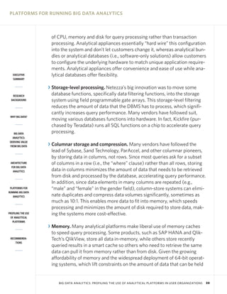 PLATFORMS FOR RUNNING BIG DATA ANALYTICS

EXECUTIVE
SUMMARY

RESEARCH
BACKGROUND

WHY BIG DATA?

BIG DATA
ANALYTICS:
DERIVING VALUE
FROM BIG DATA

ARCHITECTURE
FOR BIG DATA
ANALYTICS

PLATFORMS FOR
RUNNING BIG DATA
ANALYTICS

PROFILING THE USE
OF ANALYTICAL
PLATFORMS

RECOMMENDATIONS

of CPU, memory and disk for query processing rather than transaction
processing. Analytical appliances essentially “hard wire” this configuration
into the system and don’t let customers change it, whereas analytical bundles or analytical databases (i.e., software-only solutions) allow customers
to configure the underlying hardware to match unique application requirements. Analytical appliances offer convenience and ease of use while analytical databases offer flexibility.

R Storage-level processing. Netezza’s big innovation was to move some
database functions, specifically data filtering functions, into the storage
system using field programmable gate arrays. This storage-level filtering
reduces the amount of data that the DBMS has to process, which significantly increases query performance. Many vendors have followed suit,
moving various databases functions into hardware. In fact, Kickfire (purchased by Teradata) runs all SQL functions on a chip to accelerate query
processing.
R Columnar storage and compression. Many vendors have followed the
lead of Sybase, Sand Technology, ParAccel, and other columnar pioneers,
by storing data in columns, not rows. Since most queries ask for a subset
of columns in a row (i.e., the “where” clause) rather than all rows, storing
data in columns minimizes the amount of data that needs to be retrieved
from disk and processed by the database, accelerating query performance.
In addition, since data elements in many columns are repeated (e.g.,
“male” and “female” in the gender field), column-store systems can eliminate duplicates and compress data volumes significantly, sometimes as
much as 10:1. This enables more data to fit into memory, which speeds
processing and minimizes the amount of disk required to store data, making the systems more cost-effective.
R Memory. Many analytical platforms make liberal use of memory caches
to speed query processing. Some products, such as SAP HANA and QlikTech’s QlikView, store all data in-memory, while others store recently
queried results in a smart cache so others who need to retrieve the same
data can pull it from memory rather than from disk. Given the growing
affordability of memory and the widespread deployment of 64-bit operating systems, which lift constraints on the amount of data that can be held

BIG DATA ANALYTICS: PROFILING THE USE OF ANALYTICAL PLATFORMS IN USER ORGANIZATIONS

30

 