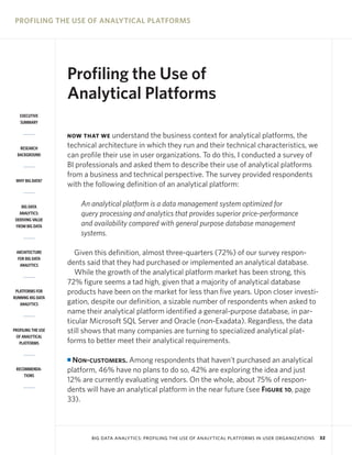 PROFILING THE USE OF ANALYTICAL PLATFORMS

Profiling the Use of
Analytical Platforms
EXECUTIVE
SUMMARY

understand the business context for analytical platforms, the
technical architecture in which they run and their technical characteristics, we
can profile their use in user organizations. To do this, I conducted a survey of
BI professionals and asked them to describe their use of analytical platforms
from a business and technical perspective. The survey provided respondents
with the following definition of an analytical platform:

NOW THAT WE
RESEARCH
BACKGROUND

WHY BIG DATA?

An analytical platform is a data management system optimized for
query processing and analytics that provides superior price-performance
and availability compared with general purpose database management
systems.

BIG DATA
ANALYTICS:
DERIVING VALUE
FROM BIG DATA

ARCHITECTURE
FOR BIG DATA
ANALYTICS

PLATFORMS FOR
RUNNING BIG DATA
ANALYTICS

PROFILING THE USE
OF ANALYTICAL
PLATFORMS

Given this definition, almost three-quarters (72%) of our survey respondents said that they had purchased or implemented an analytical database.
While the growth of the analytical platform market has been strong, this
72% figure seems a tad high, given that a majority of analytical database
products have been on the market for less than five years. Upon closer investigation, despite our definition, a sizable number of respondents when asked to
name their analytical platform identified a general-purpose database, in particular Microsoft SQL Server and Oracle (non-Exadata). Regardless, the data
still shows that many companies are turning to specialized analytical platforms to better meet their analytical requirements.
Non-customers. Among respondents that haven’t purchased an analytical
platform, 46% have no plans to do so, 42% are exploring the idea and just
12% are currently evaluating vendors. On the whole, about 75% of respondents will have an analytical platform in the near future (see Figure 10, page
33).

I
RECOMMENDATIONS

BIG DATA ANALYTICS: PROFILING THE USE OF ANALYTICAL PLATFORMS IN USER ORGANIZATIONS

32

 