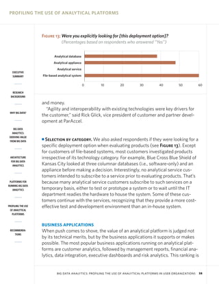 PROFILING THE USE OF ANALYTICAL PLATFORMS

Figure 13: Were you explicitly looking for [this deployment option]?
(Percentages based on respondents who answered “Yes”)
Analytical database
Analytical appliance
Analytical service
EXECUTIVE
SUMMARY

File-based analytical system
0

10

20

30

40

50

60

RESEARCH
BACKGROUND

WHY BIG DATA?

BIG DATA
ANALYTICS:
DERIVING VALUE
FROM BIG DATA

ARCHITECTURE
FOR BIG DATA
ANALYTICS

PLATFORMS FOR
RUNNING BIG DATA
ANALYTICS

PROFILING THE USE
OF ANALYTICAL
PLATFORMS

and money.
“Agility and interoperability with existing technologies were key drivers for
the customer,” said Rick Glick, vice president of customer and partner development at ParAccel.

Selection by category. We also asked respondents if they were looking for a
specific deployment option when evaluating products (see Figure 13). Except
for customers of file-based systems, most customers investigated products
irrespective of its technology category. For example, Blue Cross Blue Shield of
Kansas City looked at three columnar databases (i.e., software-only) and an
appliance before making a decision. Interestingly, no analytical service customers intended to subscribe to a service prior to evaluating products. That’s
because many analytical service customers subscribe to such services on a
temporary basis, either to test or prototype a system or to wait until the IT
department readies the hardware to house the system. Some of these customers continue with the services, recognizing that they provide a more costeffective test and development environment than an in-house system.

I

BUSINESS APPLICATIONS
RECOMMENDATIONS

When push comes to shove, the value of an analytical platform is judged not
by its technical merits, but by the business applications it supports or makes
possible. The most popular business applications running on analytical platforms are customer analytics, followed by management reports, financial analytics, data integration, executive dashboards and risk analytics. This ranking is

BIG DATA ANALYTICS: PROFILING THE USE OF ANALYTICAL PLATFORMS IN USER ORGANIZATIONS

38

 