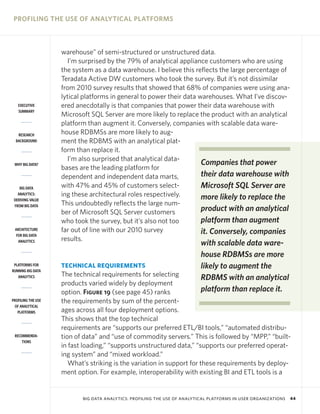 PROFILING THE USE OF ANALYTICAL PLATFORMS

EXECUTIVE
SUMMARY

RESEARCH
BACKGROUND

WHY BIG DATA?

BIG DATA
ANALYTICS:
DERIVING VALUE
FROM BIG DATA

ARCHITECTURE
FOR BIG DATA
ANALYTICS

PLATFORMS FOR
RUNNING BIG DATA
ANALYTICS

PROFILING THE USE
OF ANALYTICAL
PLATFORMS

RECOMMENDATIONS

warehouse” of semi-structured or unstructured data.
I’m surprised by the 79% of analytical appliance customers who are using
the system as a data warehouse. I believe this reflects the large percentage of
Teradata Active DW customers who took the survey. But it’s not dissimilar
from 2010 survey results that showed that 68% of companies were using analytical platforms in general to power their data warehouses. What I’ve discovered anecdotally is that companies that power their data warehouse with
Microsoft SQL Server are more likely to replace the product with an analytical
platform than augment it. Conversely, companies with scalable data warehouse RDBMSs are more likely to augment the RDBMS with an analytical platform than replace it.
I’m also surprised that analytical dataCompanies that power
bases are the leading platform for
their data warehouse with
dependent and independent data marts,
with 47% and 45% of customers selectMicrosoft SQL Server are
ing these architectural roles respectively.
more likely to replace the
This undoubtedly reflects the large numproduct with an analytical
ber of Microsoft SQL Server customers
platform than augment
who took the survey, but it’s also not too
far out of line with our 2010 survey
it. Conversely, companies
results.

TECHNICAL REQUIREMENTS

with scalable data warehouse RDBMSs are more
likely to augment the
RDBMS with an analytical
platform than replace it.

The technical requirements for selecting
products varied widely by deployment
option. Figure 19 (see page 45) ranks
the requirements by sum of the percentages across all four deployment options.
This shows that the top technical
requirements are “supports our preferred ETL/BI tools,” “automated distribution of data” and “use of commodity servers.” This is followed by “MPP,” “builtin fast loading,” “supports unstructured data,” “supports our preferred operating system” and “mixed workload.”
What’s striking is the variation in support for these requirements by deployment option. For example, interoperability with existing BI and ETL tools is a

BIG DATA ANALYTICS: PROFILING THE USE OF ANALYTICAL PLATFORMS IN USER ORGANIZATIONS

44

 