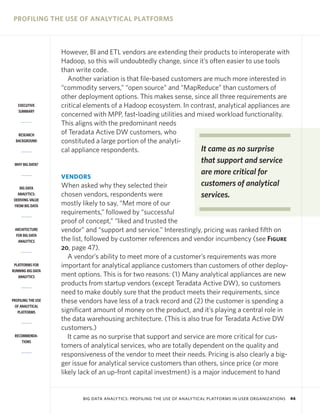 PROFILING THE USE OF ANALYTICAL PLATFORMS

EXECUTIVE
SUMMARY

RESEARCH
BACKGROUND

However, BI and ETL vendors are extending their products to interoperate with
Hadoop, so this will undoubtedly change, since it’s often easier to use tools
than write code.
Another variation is that file-based customers are much more interested in
“commodity servers,” “open source” and “MapReduce” than customers of
other deployment options. This makes sense, since all three requirements are
critical elements of a Hadoop ecosystem. In contrast, analytical appliances are
concerned with MPP, fast-loading utilities and mixed workload functionality.
This aligns with the predominant needs
of Teradata Active DW customers, who
constituted a large portion of the analytiIt came as no surprise
cal appliance respondents.

WHY BIG DATA?

VENDORS
BIG DATA
ANALYTICS:
DERIVING VALUE
FROM BIG DATA

ARCHITECTURE
FOR BIG DATA
ANALYTICS

PLATFORMS FOR
RUNNING BIG DATA
ANALYTICS

PROFILING THE USE
OF ANALYTICAL
PLATFORMS

RECOMMENDATIONS

that support and service
are more critical for
customers of analytical
services.

When asked why they selected their
chosen vendors, respondents were
mostly likely to say, “Met more of our
requirements,” followed by “successful
proof of concept,” “liked and trusted the
vendor” and “support and service.” Interestingly, pricing was ranked fifth on
the list, followed by customer references and vendor incumbency (see Figure
20, page 47).
A vendor’s ability to meet more of a customer’s requirements was more
important for analytical appliance customers than customers of other deployment options. This is for two reasons: (1) Many analytical appliances are new
products from startup vendors (except Teradata Active DW), so customers
need to make doubly sure that the product meets their requirements, since
these vendors have less of a track record and (2) the customer is spending a
significant amount of money on the product, and it’s playing a central role in
the data warehousing architecture. (This is also true for Teradata Active DW
customers.)
It came as no surprise that support and service are more critical for customers of analytical services, who are totally dependent on the quality and
responsiveness of the vendor to meet their needs. Pricing is also clearly a bigger issue for analytical service customers than others, since price (or more
likely lack of an up-front capital investment) is a major inducement to hand

BIG DATA ANALYTICS: PROFILING THE USE OF ANALYTICAL PLATFORMS IN USER ORGANIZATIONS

46

 
