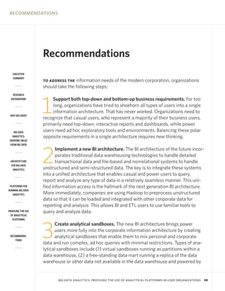 RECOMMENDATIONS

Recommendations
EXECUTIVE
SUMMARY

information needs of the modern corporation, organizations
should take the following steps:
TO ADDRESS THE

RESEARCH
BACKGROUND

WHY BIG DATA?

BIG DATA
ANALYTICS:
DERIVING VALUE
FROM BIG DATA

ARCHITECTURE
FOR BIG DATA
ANALYTICS

PLATFORMS FOR
RUNNING BIG DATA
ANALYTICS

PROFILING THE USE
OF ANALYTICAL
PLATFORMS

RECOMMENDATIONS

1

Support both top-down and bottom-up business requirements. For too
long, organizations have tried to shoehorn all types of users into a single
information architecture. That has never worked. Organizations need to
recognize that casual users, who represent a majority of their business users,
primarily need top-down, interactive reports and dashboards, while power
users need ad hoc exploratory tools and environments. Balancing these polar
opposite requirements in a single architecture requires new thinking.

2

Implement a new BI architecture. The BI architecture of the future incorporates traditional data warehousing technologies to handle detailed
transactional data and file-based and nonrelational systems to handle
unstructured and semi-structured data. The key is to integrate these systems
into a unified architecture that enables casual and power users to query,
report and analyze any type of data in a relatively seamless manner. This unified information access is the hallmark of the next generation BI architecture.
More immediately, companies are using Hadoop to preprocess unstructured
data so that it can be loaded and integrated with other corporate data for
reporting and analysis. This allows BI and ETL users to use familiar tools to
query and analyze data.

3

Create analytical sandboxes. The new BI architecture brings power
users more fully into the corporate information architecture by creating
analytical sandboxes that enable them to mix personal and corporate
data and run complex, ad hoc queries with minimal restrictions. Types of analytical sandboxes include (1) virtual sandboxes running as partitions within a
data warehouse, (2) a free-standing data mart running a replica of the data
warehouse or other data not available in the data warehouse and powered by

BIG DATA ANALYTICS: PROFILING THE USE OF ANALYTICAL PLATFORMS IN USER ORGANIZATIONS

48

 