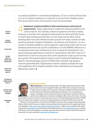 RECOMMENDATIONS

an analytical platform or nonrelational database, (3) an in-memory BI tool that
runs on an analyst’s desktop or a corporate server and (4) a Hadoop cluster
that stores atomic-level unstructured or semi-structured data.

EXECUTIVE
SUMMARY

RESEARCH
BACKGROUND

WHY BIG DATA?

BIG DATA
ANALYTICS:
DERIVING VALUE
FROM BIG DATA

ARCHITECTURE
FOR BIG DATA
ANALYTICS

PLATFORMS FOR
RUNNING BIG DATA
ANALYTICS

PROFILING THE USE
OF ANALYTICAL
PLATFORMS

RECOMMENDATIONS

4

Implement analytical platforms that meet business and technical
requirements. Today, organizations implement analytical platforms for
various reasons. For example, analytical appliances are fast to deploy
and easy to maintain and make good replacements for Microsoft SQL Server
or Oracle data warehouses that have run out of gas and are ideal as freestanding data marts that offload complex queries from large, maxed-out data
warehousing hubs. Analytical databases, as software-only solutions, run on a
variety of hardware platforms and are good for organizations that want to tune
database performance for specific workloads or run the RDBMS software on a
virtualized private cloud. Analytical services are great for development, test
and prototyping applications as well as for organizations that don’t have an IT
department or want to outsource data center operations or get up and running
very quickly. File-based analytical systems and nonrelational databases are
ideal for processing large volumes of Web traffic and other log-based or
machine-generated data. Organizations need to carefully evaluate the type
and capabilities of the analytical platform they need before purchasing and
deploying a system. I

ABOUT THE AUTHOR
Wayne Eckerson has been a thought leader in the data warehousing, business intelligence and performance management fields since 1995. He has conducted numerous
in-depth research studies and is the author of the best-selling book Performance Dashboards: Measuring, Monitoring, and Managing Your Business. He is a noted keynote
speaker and blogger and he consults and conducts workshops on business analytics,
performance dashboards and business intelligence (BI), among other topics. For many
years, Eckerson served as director of education and research at The Data Warehousing Institute (TDWI),
where he oversaw the company’s content and training programs and chaired its BI Executive Summit.
Eckerson is currently director of research at TechTarget, where he writes a popular weekly blog called
Wayne’s World, which focuses on industry trends and examines best practices in the application of business intelligence. (See www.b-eye-network.com/blogs/eckerson.) Wayne is also president of BI Leader
Consulting (www.bileader.com) and founder of BI Leadership Forum (www.bileadership.com), a network
of BI directors who meet regularly to exchange ideas about best practices in BI and educate the larger BI
community. He can be reached at weckerson@techtarget.com.

BIG DATA ANALYTICS: PROFILING THE USE OF ANALYTICAL PLATFORMS IN USER ORGANIZATIONS

49

 