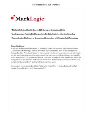 RESOURCES FROM OUR SPONSOR

• The Post-Relational Reality Sets In: 2011 Survey on Unstructured Data
• Leading Analyst Predicts Big Changes from Big Data: Exclusive Interview Recording
• Addressing the Challenges of Unstructured Information with Purpose-built Technology

About MarkLogic:
MarkLogic empowers organizations to make high stakes decisions on Big Data in real time.
Customers trust MarkLogic for mission critical applications that drive revenue and growth
through Big Data Analytics enabled by MarkLogic products, services, and partners. MarkLogic
is a fast growing enterprise software company that has been providing solutions to the public
sector and Global 1000 for nearly a decade. Operating at petabyte scale, MarkLogic Server is a
next generation database for unstructured information that allows customers to outflank their
competition by consistently getting to better decisions faster.
MarkLogic is headquartered in Silicon Valley with field offices in Austin, Boston, Frankfurt,
London, Tokyo, New York, and Washington D.C.

 