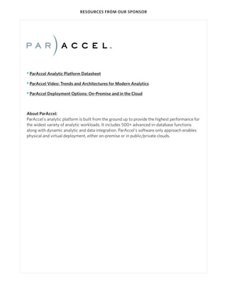 RESOURCES FROM OUR SPONSOR

• ParAccel Analytic Platform Datasheet
• ParAccel Video: Trends and Architectures for Modern Analytics
• ParAccel Deployment Options: On-Premise and in the Cloud

About ParAccel:
ParAccel's analytic platform is built from the ground up to provide the highest performance for
the widest variety of analytic workloads. It includes 500+ advanced in-database functions
along with dynamic analytic and data integration. ParAccel's software only approach enables
physical and virtual deployment, either on-premise or in public/private clouds.

 