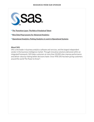 RESOURCES FROM OUR SPONSOR

• The Transition Layer: The Role of Analytical Talent
• Nine Data Prep Lessons for Advanced Analytics
• Operational Analytics: Putting Analytics to work in Operational Systems

About SAS:
SAS is the leader in business analytics software and services, and the largest independent
vendor in the business intelligence market. Through innovative solutions delivered within an
integrated framework, SAS helps customers at more than 50,000 sites improve performance
and deliver value by making better decisions faster. Since 1976 SAS has been giving customers
around the world The Power to Know®.

 