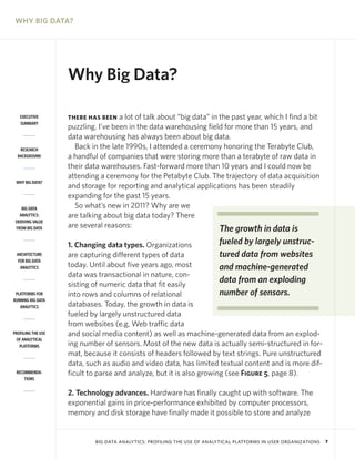 WHY BIG DATA?

Why Big Data?
EXECUTIVE
SUMMARY

RESEARCH
BACKGROUND

WHY BIG DATA?

BIG DATA
ANALYTICS:
DERIVING VALUE
FROM BIG DATA

ARCHITECTURE
FOR BIG DATA
ANALYTICS

PLATFORMS FOR
RUNNING BIG DATA
ANALYTICS

PROFILING THE USE
OF ANALYTICAL
PLATFORMS

RECOMMENDATIONS

a lot of talk about “big data” in the past year, which I find a bit
puzzling. I’ve been in the data warehousing field for more than 15 years, and
data warehousing has always been about big data.
Back in the late 1990s, I attended a ceremony honoring the Terabyte Club,
a handful of companies that were storing more than a terabyte of raw data in
their data warehouses. Fast-forward more than 10 years and I could now be
attending a ceremony for the Petabyte Club. The trajectory of data acquisition
and storage for reporting and analytical applications has been steadily
expanding for the past 15 years.
So what’s new in 2011? Why are we
are talking about big data today? There
are several reasons:
The growth in data is

THERE HAS BEEN

fueled by largely unstruc1. Changing data types. Organizations
tured data from websites
are capturing different types of data
today. Until about five years ago, most
and machine-generated
data was transactional in nature, condata from an exploding
sisting of numeric data that fit easily
number of sensors.
into rows and columns of relational
databases. Today, the growth in data is
fueled by largely unstructured data
from websites (e.g, Web traffic data
and social media content) as well as machine-generated data from an exploding number of sensors. Most of the new data is actually semi-structured in format, because it consists of headers followed by text strings. Pure unstructured
data, such as audio and video data, has limited textual content and is more difficult to parse and analyze, but it is also growing (see Figure 5, page 8).
2. Technology advances. Hardware has finally caught up with software. The
exponential gains in price-performance exhibited by computer processors,
memory and disk storage have finally made it possible to store and analyze

BIG DATA ANALYTICS: PROFILING THE USE OF ANALYTICAL PLATFORMS IN USER ORGANIZATIONS

7

 