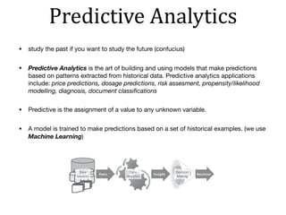 Predictive	Analytics
• study the past if you want to study the future (confucius)

• Predictive Analytics is the art of building and using models that make predictions
based on patterns extracted from historical data. Predictive analytics applications
include: price predictions, dosage predictions, risk assesment, propensity/likelihood
modelling, diagnosis, document classiﬁcations
• Predictive is the assignment of a value to any unknown variable.

• A model is trained to make predictions based on a set of historical examples. (we use
Machine Learning)
 