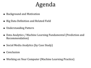 • Background	and	Motivation		
• Big	Data	DeNinition	and	Related	Field	
• Understanding	Pattern	
• Data	Analytics	/	Machine	Learning	Fundamental	(Prediction	and	
Recommendation)	
• Social	Media	Analytics	(by	Case	Study)	
• Conclusion	
• Working	on	Your	Computer	(Machine	Learning	Practice)
Agenda
 