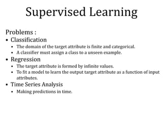 Supervised	Learning
Problems	:	
• ClassiNication	
• The	domain	of	the	target	attribute	is	Ninite	and	categorical.	
• A	classiNier	must	assign	a	class	to	a	unseen	example.	
• Regression	
• The	target	attribute	is	formed	by	inNinite	values.	
• To	Nit	a	model	to	learn	the	output	target	attribute	as	a	function	of	input	
attributes.	
• Time	Series	Analysis	
• Making	predictions	in	time.
 