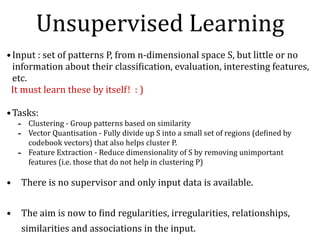 Unsupervised	Learning
•Input	:	set	of	patterns	P,	from	n-dimensional	space	S,	but	little	or	no	
information	about	their	classiNication,	evaluation,	interesting	features,	
etc.			
		It	must	learn	these	by	itself!		:	)	
•Tasks:	
- Clustering	-	Group	patterns	based	on	similarity		
- Vector	Quantisation	-	Fully	divide	up	S	into	a	small	set	of	regions	(deNined	by	
codebook	vectors)	that	also	helps	cluster	P.	
- Feature	Extraction	-	Reduce	dimensionality	of	S	by	removing	unimportant	
features	(i.e.	those	that	do	not	help	in	clustering	P)		
• There	is	no	supervisor	and	only	input	data	is	available.	
• The	aim	is	now	to	Nind	regularities,	irregularities,	relationships,	
similarities	and	associations	in	the	input.
 