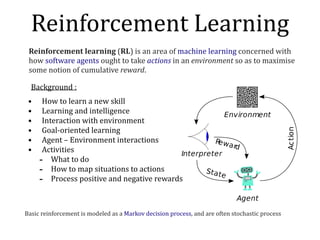 Background	:	
• How	to	learn	a	new	skill	
• Learning	and	intelligence	
• Interaction	with	environment	
• Goal-oriented	learning	
• Agent	–	Environment	interactions	
• Activities	
- What	to	do		
- How	to	map	situations	to	actions	
- Process	positive	and	negative	rewards
Reinforcement	Learning
Reinforcement	learning	(RL)	is	an	area	of	machine	learning	concerned	with	
how	software	agents	ought	to	take	actions	in	an	environment	so	as	to	maximise	
some	notion	of	cumulative	reward.	
Basic	reinforcement	is	modeled	as	a	Markov	decision	process,	and	are	often	stochastic	process
 