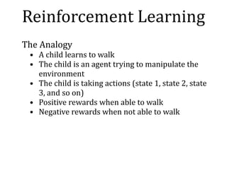 The	Analogy	
• A	child	learns	to	walk	
• The	child	is	an	agent	trying	to	manipulate	the	
environment	
• The	child	is	taking	actions	(state	1,	state	2,	state	
3,	and	so	on)	
• Positive	rewards	when	able	to	walk	
• Negative	rewards	when	not	able	to	walk
Reinforcement	Learning
 