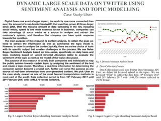 DYNAMIC LARGE SCALE DATA ON TWITTER USING
SENTIMENT ANALYSIS AND TOPIC MODELLING
Case Study: Uber
Digital ﬂows now exert a larger impact, the world is now more connected than
ever, the amount of cross-border bandwidth that used has grown 45 times larger
since 2005. With the massive amount of data spreading in the net, including
social media, speed is one most essential factor in business. companies can
take advantage of social media as a source to analyse and extract the
customer’s opinion, and therefore the company can have quick response
towards the condition.
The main purpose of this research is content analysis, to obtain the goal, we
need to extract the information as well as summarise the topic inside it.
However, in order to analyse the content quickly, there are varies choice of tools
with its speciﬁc output that creates challenges in the process. We use Naïve
Bayes Sentiment Analysis based on time-series, speciﬁcally on daily basis and
topic modeling based on Latent Dirichlet Allocation (LDA) to evaluate the
sentiment of the topic as well as the model of the topics discussed.
The purpose of this research is to help both companies and individuals to map
the public opinion towards certain topic by analyzing the sentiment of the text
and create a topic model. Therefore, a real-time information for determining the
consumer opinion become a crucial part. Twitter can serve the purpose as one
source of real-time information from user-generated content. We pick Uber as
the case study, viewed as one of the most favored transportation methods in
most part of the world. Data collection period is from 10th February 2017 until
28th February 2017 with 1.048.576 tweets collected.
 