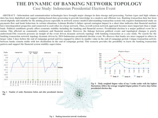 THE DYNAMIC OF BANKING NETWORK TOPOLOGY
Case Study: Indonesian Presidential Election Event
ABSTRACT - Information and communication technologies have brought major changes in data storage and processing. Various types and high volume of
data has been digitalised and support mining-based data processing to provide knowledge in a modern and efficient way. Banking transaction data has been
stored digitally and suitable for the mining process especially in network science model.Understanding transaction system risk requires fundamental study on
payments flow and bank behaviour in various situations. Lehman Brother’s failure spread contagion impact in a short time indicates that financial markets
have interdependent properties and connected to each other in a large network. Thus, overall system network approach becomes more important than a single
bank. Political conditions greatly affect economic stability including the banking and financial sectors. Presidential election is a major political event for a
nation. This affected on community sentiment and financial market. However, the linkage between political events and topological changes is poorly
understood.This research presents an insight of the event driven dynamic network topology with banking transaction as a case study. We search for the
banking transaction network topology dynamic driven by 2014 Indonesian presidential election event. We discover that banks are more engaged to others in
larger value 3 days before the end of campaign period and less engaged to others in smaller value in the end of campaign period. Unique transaction activity
between banks remain stable with low declination in the end of campaign period. This scenario provides the possibility to learn the banking transaction
pattern and support the financial system stability supervision.
 