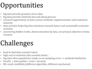 • big	data	provide	granular,	micro	data	
• big	data	provide	relatively	fast	and	cheap	process	
• research	opportunity	on	data	science	methods,	implementation	and	evaluation	
maturity	
• data	scientist	helps	big	data	initiatives	towards	future	and	sustainable	economic	
activities	
• uncovering	hidden	truths,	democratisation	by	data,	are	primary	objective	of	data	
scientist
• hard	to	Nind	data	scientist	talent	
• high	cost	to	maintain	data	scientist	talent	..	
• big	data	often	populations	study,	so	no	sampling	error	=>	methods	familiarity	
• beneNit		>	data	quality	+	costs	+	security		
• ML	result	credibility	(different	algorithm,	different	conclusion)
CHALLENGES
Opportunities
Challenges
 