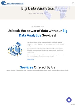 Services Offered By Us
We help businesses in harnessing the power of their data and get proper valuable insights. We offer a complete range of services such as:
B I G D A T A A N A LY T I C S
Unleash the power of data with our Big
Data Analytics Services!
Get top-notch quality Big Data Analytics Services for extraction of beneficial
insights from immense data sets for your business and utilize them into actionable
intelligence.
Our experts employ the latest top-notch technologies and advanced analytics
techniques to analyze complex data structures, identify patterns, and discover
hidden trends.
Get end-to-end solutions per your business requirements, from data collection
and cleansing to data visualization and predictive modeling.
Contact Us 
Privacy - Terms
Big Data Analytics
/ BIG DATA ANALYTICS
HOME

 