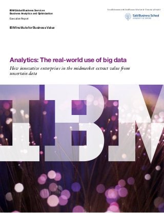 IBM Global Business Services
Business Analytics and Optimization
Executive Report
IBM Institute for Business Value
Analytics: The real-world use of big data
How innovative enterprises in the midmarket extract value from
uncertain data
In collaboration with Saïd Business School at the University of Oxford
 