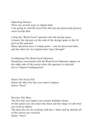 Importing Dataset
There are several ways to import data
I am going to read the Excel file that has pre-processed grocery
store receipt data
I drag the “Read Excel” operator into the design space.
Connect the inp port on the side of the design space to the fil
port on the operator
Many operators have 2 output ports – one for processed data
and the other for an original data “pass through”
Configuring The Read Excel Operator
Parameters associated with the Read Excel Operator appear on
the right side of the screen when the operator is selected.
Go to “Import Configuration”
Select The Excel File
Select the data file that you want to import
Select “Next”
Preview The Data
The file that you import can contain multiple sheets
At this point you can select the sheet and the range of cells that
you wish to import
The data file we are working with has 1 sheet and by default all
of the entries are selected
Select “Next”
 