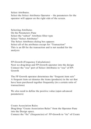 Select Attributes.
Select the Select Attributes Operator – the parameters for the
operator will appear on the right side of the screen.
Selecting Attributes
On the Parameters Pane
Select the “subset” Attribute filter type
Select “Select Attributes”
The Select Attributes dialog box appears
Select all of the attributes except for “Transaction”
This is an ID for the transaction and is not needed for the
analysis
FP-Growth (Frequency Calculations)
Next we drag/drop and FP-Growth operator into the design
Connect the “exa” port of Select Attributes to “exa” of FP-
Growth
The FP Growth operator determines the “frequent item sets”
A frequent item set denotes the items (products) in the set that
have been purchased together frequently (in a certain ratio of
transactions)
We also need to define the positive value (open advanced
parameters)
Create Association Rules
Drag/drop “Create Association Rules” from the Operator Pane
into the Design space.
Connect the “fre” (frequencies) of FP-Growth to “ite” of Create
 