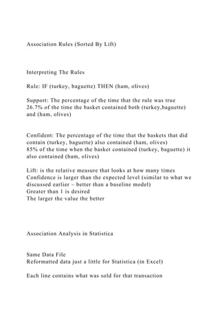 Association Rules (Sorted By Lift)
Interpreting The Rules
Rule: IF (turkey, baguette) THEN (ham, olives)
Support: The percentage of the time that the rule was true
26.7% of the time the basket contained both (turkey,baguette)
and (ham, olives)
Confident: The percentage of the time that the baskets that did
contain (turkey, baguette) also contained (ham, olives)
85% of the time when the basket contained (turkey, baguette) it
also contained (ham, olives)
Lift: is the relative measure that looks at how many times
Confidence is larger than the expected level (similar to what we
discussed earlier – better than a baseline model)
Greater than 1 is desired
The larger the value the better
Association Analysis in Statistica
Same Data File
Reformatted data just a little for Statistica (in Excel)
Each line contains what was sold for that transaction
 