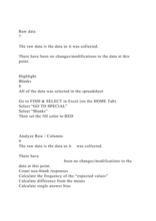 Raw data
7
The raw data is the data as it was collected.
There have been no changes/modifications to the data at this
point.
Highlight
Blanks
8
All of the data was selected in the spreadsheet
Go to FIND & SELECT in Excel (on the HOME Tab)
Select “GO TO SPECIAL”
Select “Blanks”
Then set the fill color to RED
Analyze Row / Columns
9
The raw data is the data as it was collected.
There have
been no changes/modifications to the
data at this point.
Count non-blank responses
Calculate the frequency of the “expected values”
Calculate difference from the means
Calculate single answer bias
 