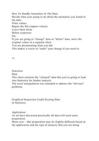 How To Handle Anomalies In The Data
Decide what your going to do about the anomalies you found in
the data.
Filter values
Repair the file (impute values)
Leave them alone
Delete responses
Etc.
If you are going to “change” data or “delete” data, move the
original values to a separate sheet.
You are documenting what you did
This makes it easier to “undo” your change if you need to.
11
Statistica
Data
This sheet contains the “cleaned” data that you’re going to load
into Statistica for further analysis.
The excel manipulation was intended to address the “obvious”
problems
Graphical Inspection Credit Scoring Data
in Statistica
Application
As we have discussed practically all data will need some
preparation
More over – that preparation may be slightly different based on
the application and the type of analysis that you are doing
 