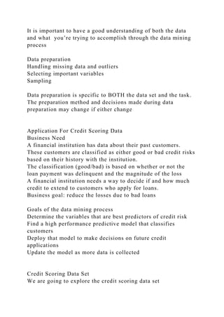 It is important to have a good understanding of both the data
and what you’re trying to accomplish through the data mining
process
Data preparation
Handling missing data and outliers
Selecting important variables
Sampling
Data preparation is specific to BOTH the data set and the task.
The preparation method and decisions made during data
preparation may change if either change
Application For Credit Scoring Data
Business Need
A financial institution has data about their past customers.
These customers are classified as either good or bad credit risks
based on their history with the institution.
The classification (good/bad) is based on whether or not the
loan payment was delinquent and the magnitude of the loss
A financial institution needs a way to decide if and how much
credit to extend to customers who apply for loans.
Business goal: reduce the losses due to bad loans
Goals of the data mining process
Determine the variables that are best predictors of credit risk
Find a high performance predictive model that classifies
customers
Deploy that model to make decisions on future credit
applications
Update the model as more data is collected
Credit Scoring Data Set
We are going to explore the credit scoring data set
 