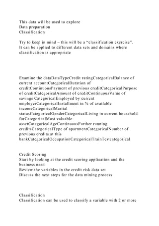 This data will be used to explore
Data preparation
Classification
Try to keep in mind – this will be a “classification exercise”.
It can be applied to different data sets and domains where
classification is appropriate
Examine the dataDataTypeCredit ratingCategoricalBalance of
current accountCategoricalDuration of
creditContinuousPayment of previous creditCategoricalPurpose
of creditCategoricalAmount of creditContinuousValue of
savings CategoricalEmployed by current
employerCategoricalInstallment in % of available
incomeCategoricalMarital
statusCategoricalGenderCategoricalLiving in current household
forCategoricalMost valuable
assetCategoricalAgeContinuousFurther running
creditsCategoricalType of apartmentCategoricalNumber of
previous credits at this
bankCategoricalOccupationCategoricalTrainTestcategorical
Credit Scoring
Start by looking at the credit scoring application and the
business need
Review the variables in the credit risk data set
Discuss the next steps for the data mining process
Classification
Classification can be used to classify a variable with 2 or more
 