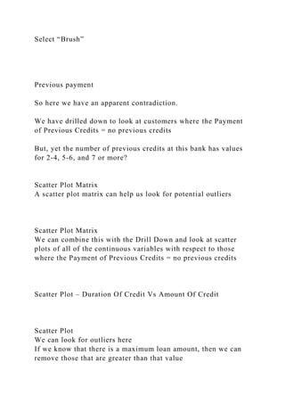 Select “Brush”
Previous payment
So here we have an apparent contradiction.
We have drilled down to look at customers where the Payment
of Previous Credits = no previous credits
But, yet the number of previous credits at this bank has values
for 2-4, 5-6, and 7 or more?
Scatter Plot Matrix
A scatter plot matrix can help us look for potential outliers
Scatter Plot Matrix
We can combine this with the Drill Down and look at scatter
plots of all of the continuous variables with respect to those
where the Payment of Previous Credits = no previous credits
Scatter Plot – Duration Of Credit Vs Amount Of Credit
Scatter Plot
We can look for outliers here
If we know that there is a maximum loan amount, then we can
remove those that are greater than that value
 