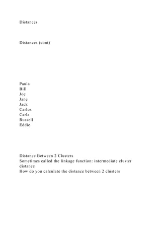Distances
Distances (cont)
Paula
Bill
Joe
Jane
Jack
Carlos
Carla
Russell
Eddie
Distance Between 2 Clusters
Sometimes called the linkage function: intermediate cluster
distance
How do you calculate the distance between 2 clusters
 