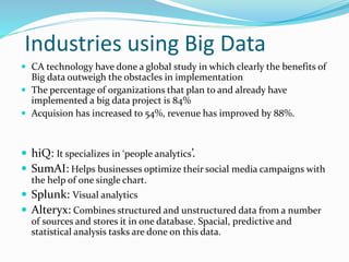 Industries using Big Data
 CA technology have done a global study in which clearly the benefits of
Big data outweigh the obstacles in implementation
 The percentage of organizations that plan to and already have
implemented a big data project is 84%
 Acquision has increased to 54%, revenue has improved by 88%.
 hiQ: It specializes in ‘people analytics’.
 SumAI: Helps businesses optimize their social media campaigns with
the help of one single chart.
 Splunk: Visual analytics
 Alteryx: Combines structured and unstructured data from a number
of sources and stores it in one database. Spacial, predictive and
statistical analysis tasks are done on this data.
 