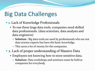 Big Data Challenges
 1. Lack of Knowledge Professionals
 To run these large data tools, companies need skilled
data professionals. (data scientists, data analysts and
data engineers)
 Solution : Big data tools are used by professionals who are not
data science experts but have the basic knowledge.
 This saves a lot of money for the companies.
 2. Lack of proper understanding of Massive Data
 Employees not knowing how to store sensitive data.
 Solution: Data workshops and seminars must be held at
companies for everybody.
 